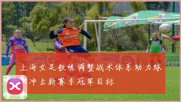 上海女足教练调整战术体系助力球队冲击新赛季冠军目标