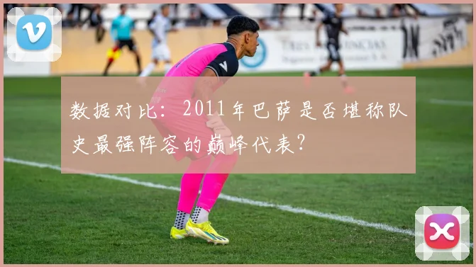 数据对比：2011年巴萨是否堪称队史最强阵容的巅峰代表？