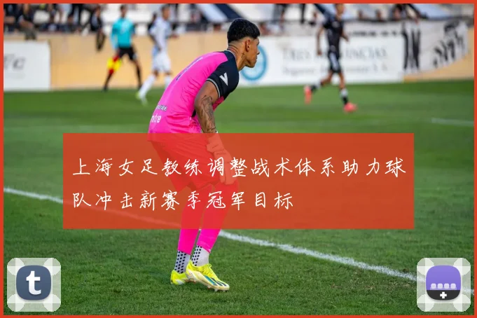 上海女足教练调整战术体系助力球队冲击新赛季冠军目标