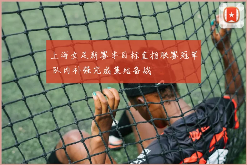 上海女足新赛季目标直指联赛冠军 队内补强完成集结备战
