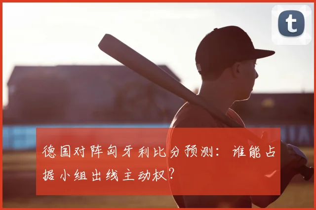 德国对阵匈牙利比分预测：谁能占据小组出线主动权？