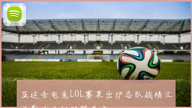 亚运会电竞LOL赛果出炉各队战绩汇总影响分组对阵看点